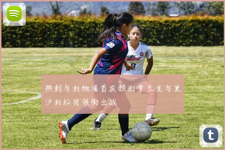 热刺与利物浦首发预测索兰克与里沙利松将领衔出战