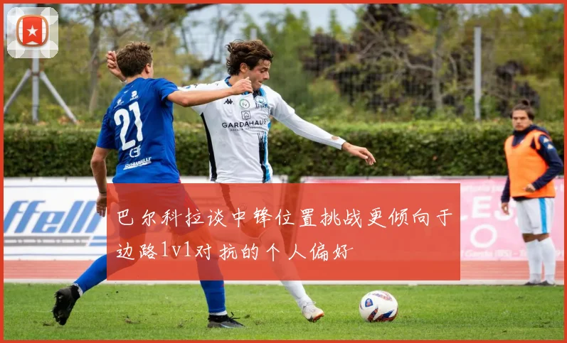 巴尔科拉谈中锋位置挑战更倾向于边路1v1对抗的个人偏好
