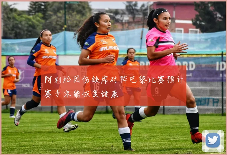 阿利松因伤缺席对阵巴黎比赛预计赛季末能恢复健康