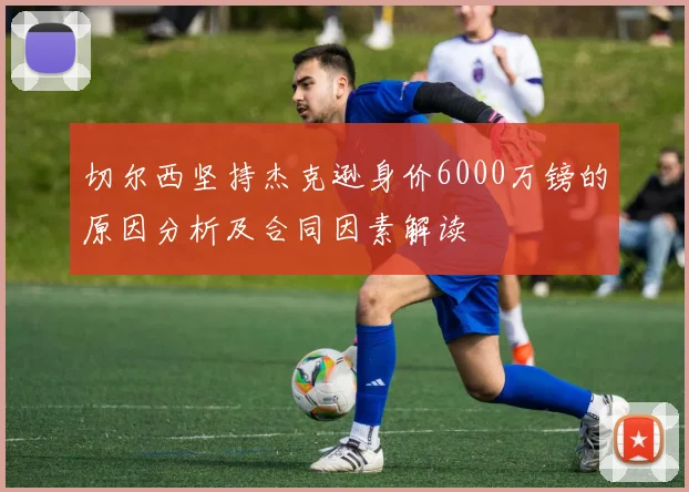 切尔西坚持杰克逊身价6000万镑的原因分析及合同因素解读