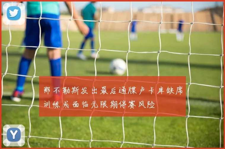 那不勒斯发出最后通牒卢卡库缺席训练或面临无限期停赛风险