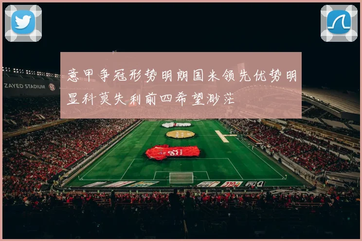 意甲争冠形势明朗国米领先优势明显科莫失利前四希望渺茫