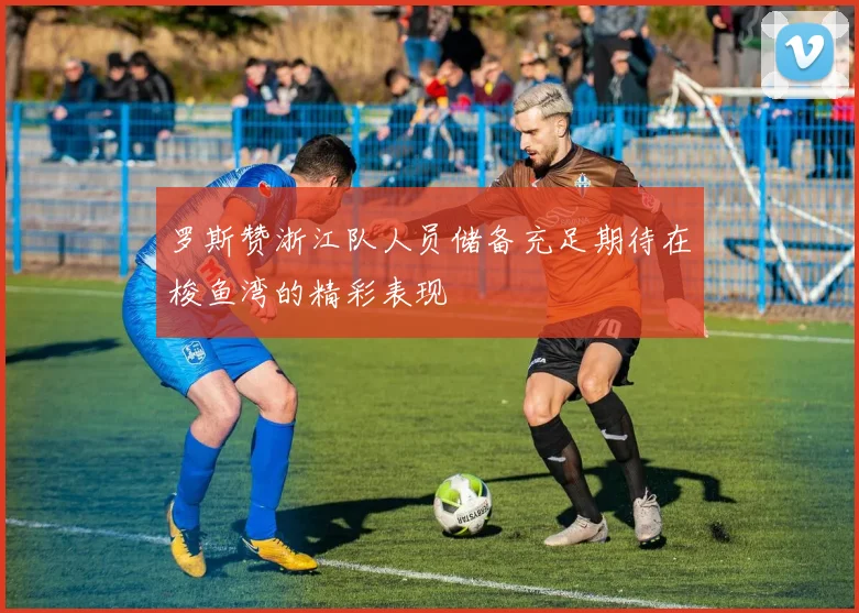 罗斯赞浙江队人员储备充足期待在梭鱼湾的精彩表现