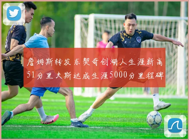 詹姆斯转发东契奇创湖人生涯新高51分里夫斯达成生涯5000分里程碑