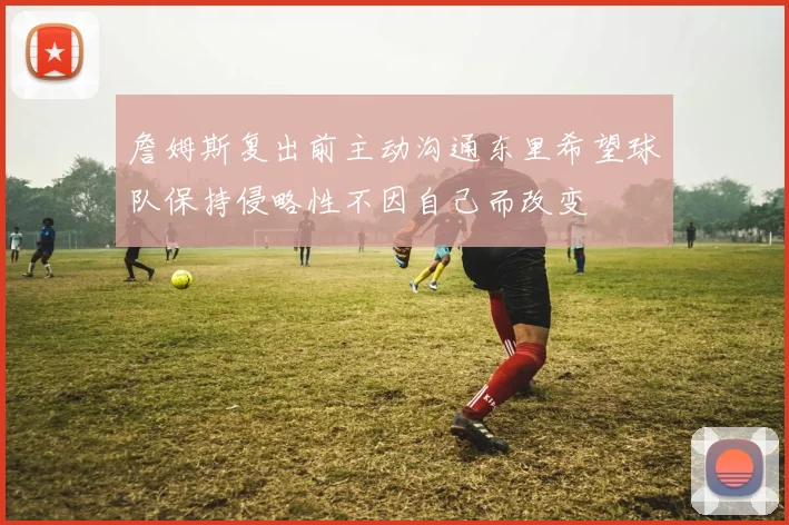 詹姆斯复出前主动沟通东里希望球队保持侵略性不因自己而改变