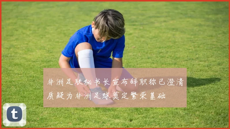 非洲足联秘书长宣布辞职称已澄清质疑为非洲足球奠定繁荣基础