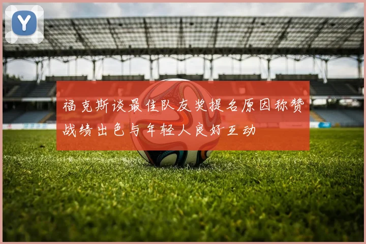 福克斯谈最佳队友奖提名原因称赞战绩出色与年轻人良好互动