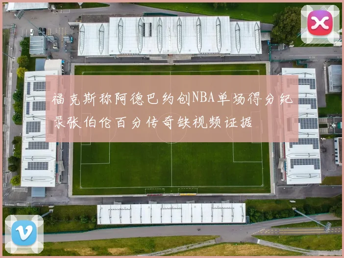 福克斯称阿德巴约创NBA单场得分纪录张伯伦百分传奇缺视频证据
