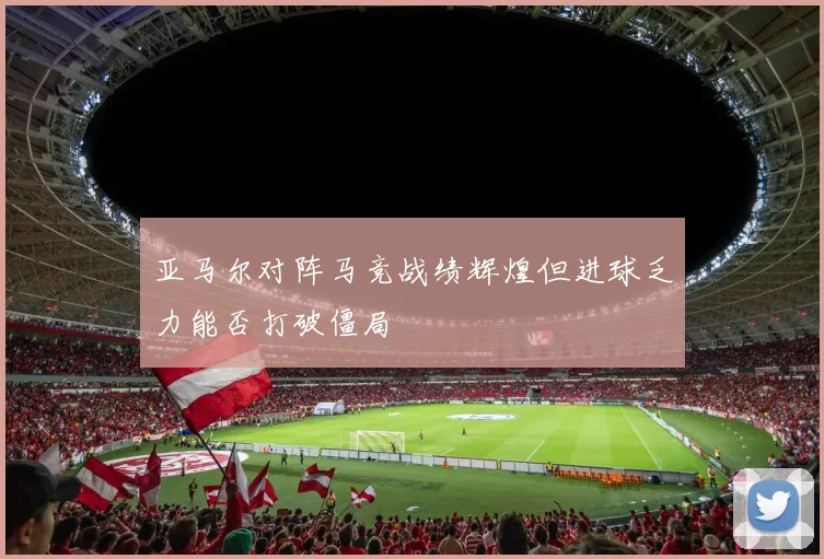 亚马尔对阵马竞战绩辉煌但进球乏力能否打破僵局