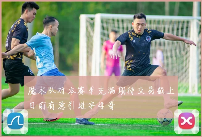 魔术队对本赛季充满期待交易截止日前有意引进字母哥