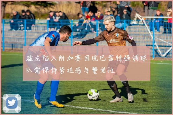 猛龙陷入附加赛困境巴雷特强调球队需保持紧迫感与警觉性