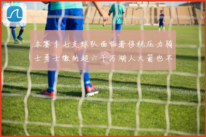 本赛季七支球队面临奢侈税压力骑士勇士缴纳超六千万湖人火箭也不甘示弱