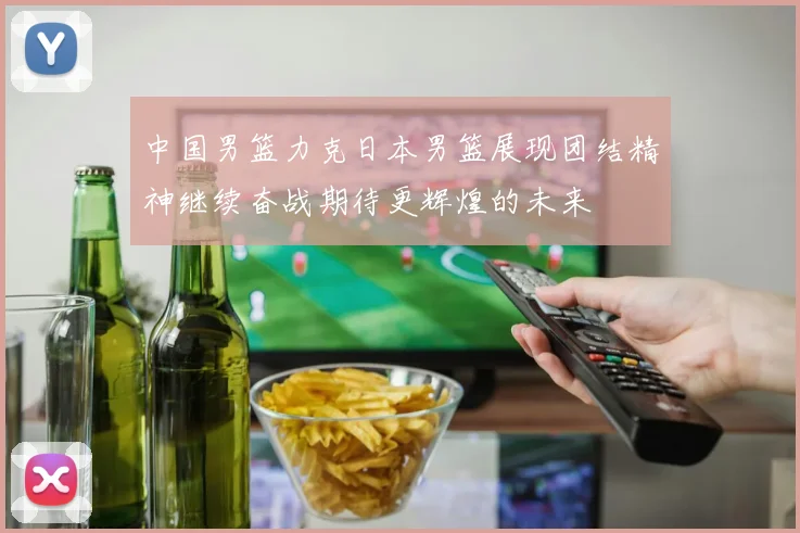 中国男篮力克日本男篮展现团结精神继续奋战期待更辉煌的未来