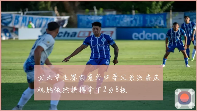 女大学生赛前意外怀孕父亲兴奋庆祝她依然拼搏拿下2分8板