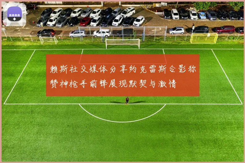 赖斯社交媒体分享约克雷斯合影称赞神枪手前锋展现默契与激情