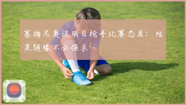塞梅尼奥谈明日枪手比赛态度：结果随缘不必强求